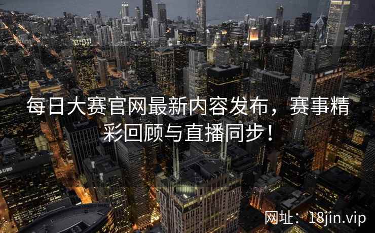 每日大赛官网最新内容发布,赛事精彩回顾与直播同步! 第2张 每日大赛官网最新内容发布,赛事精彩回顾与直播同步! 第2张