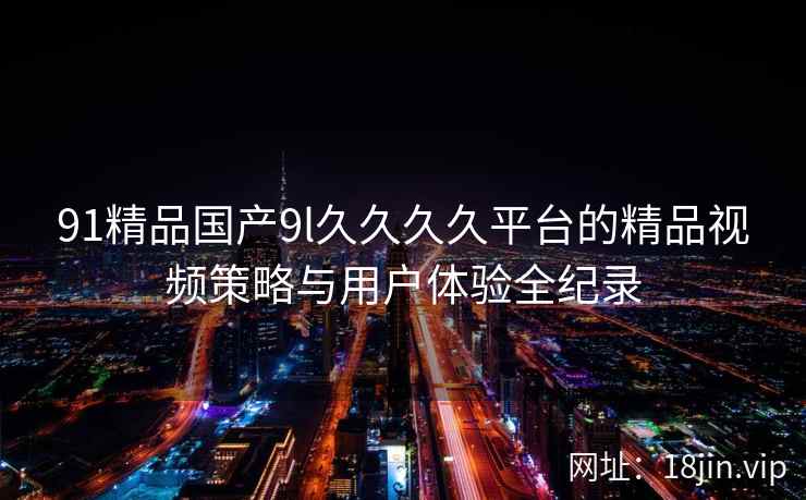 91精品国产9l久久久久平台的精品视频策略与用户体验全纪录 第1张 91精品国产9l久久久久平台的精品视频策略与用户体验全纪录 第1张