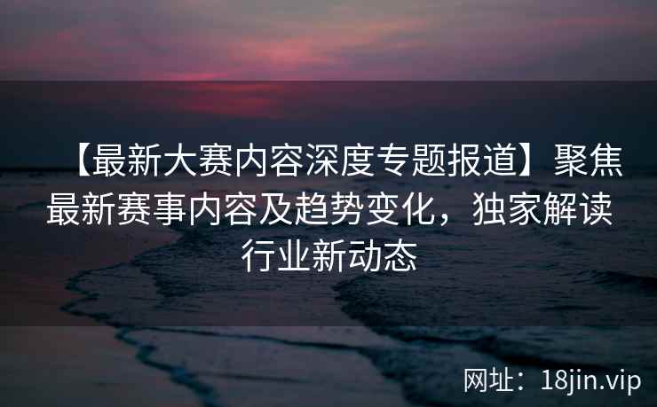 【最新大赛内容深度专题报道】聚焦最新赛事内容及趋势变化,独家解读行业新动态 第2张 【最新大赛内容深度专题报道】聚焦最新赛事内容及趋势变化,独家解读行业新动态 第2张