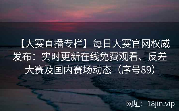 【大赛直播专栏】每日大赛官网权威发布：实时更新在线免费观看、反差大赛及国内赛场动态（序号89）  第2张