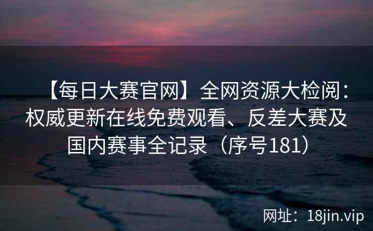 【每日大赛官网】全网资源大检阅：权威更新在线免费观看、反差大赛及国内赛事全记录（序号181）