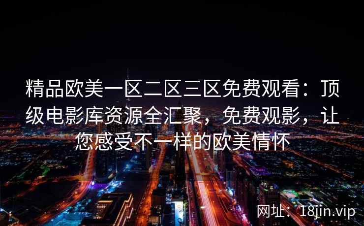 精品欧美一区二区三区免费观看：顶级电影库资源全汇聚，免费观影，让您感受不一样的欧美情怀