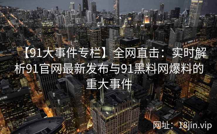 【91大事件专栏】全网直击：实时解析91官网最新发布与91黑料网爆料的重大事件