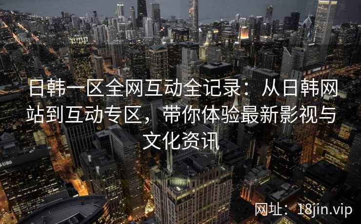 日韩一区全网互动全记录:从日韩网站到互动专区,带你体验最新影视与文化资讯 第2张 日韩一区全网互动全记录:从日韩网站到互动专区,带你体验最新影视与文化资讯 第2张
