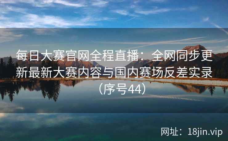 每日大赛官网全程直播:全网同步更新最新大赛内容与国内赛场反差实录(序号44) 第2张 每日大赛官网全程直播:全网同步更新最新大赛内容与国内赛场反差实录(序号44) 第2张