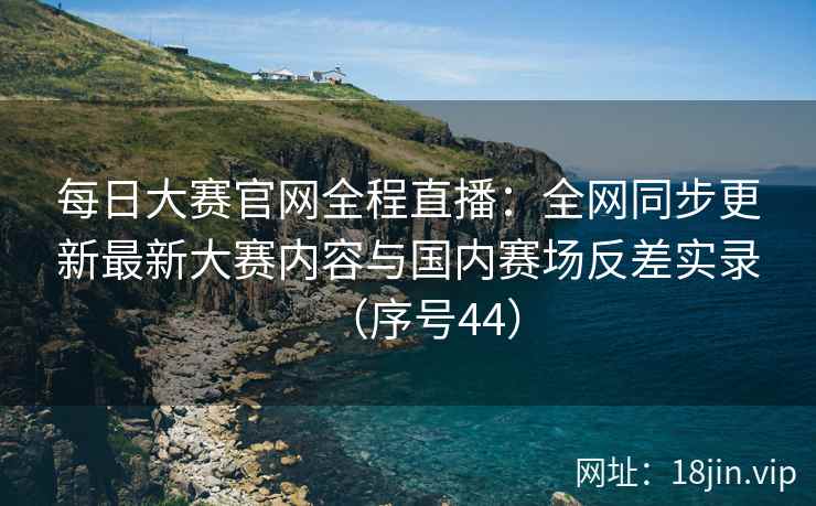 每日大赛官网全程直播：全网同步更新最新大赛内容与国内赛场反差实录（序号44）