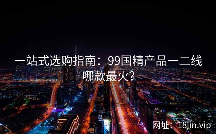 一站式选购指南:99国精产品一二线哪款最火? 第2张 一站式选购指南:99国精产品一二线哪款最火? 第2张