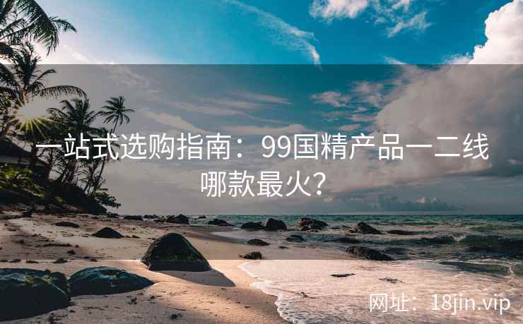 一站式选购指南:99国精产品一二线哪款最火? 第1张 一站式选购指南:99国精产品一二线哪款最火? 第1张
