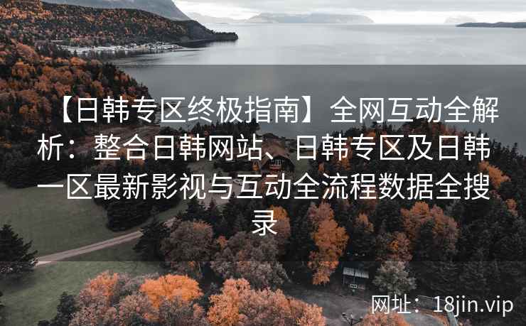 【日韩专区终极指南】全网互动全解析：整合日韩网站、日韩专区及日韩一区最新影视与互动全流程数据全搜录