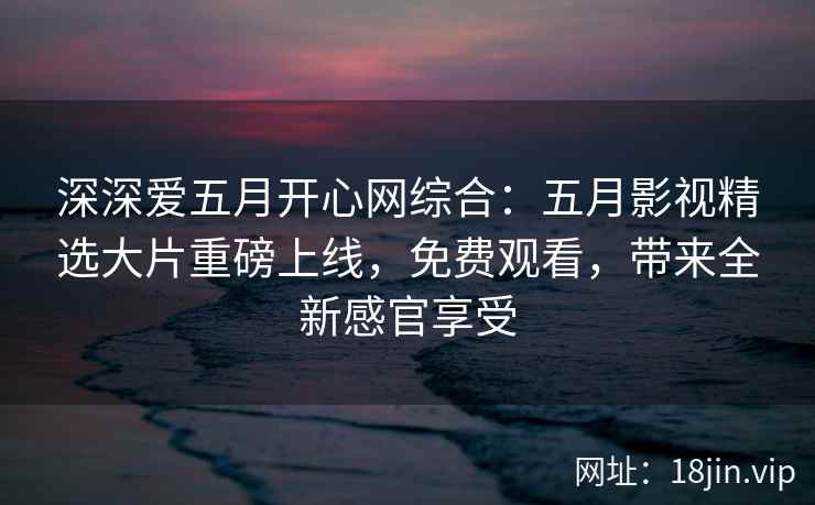 深深爱五月开心网综合：五月影视精选大片重磅上线，免费观看，带来全新感官享受
