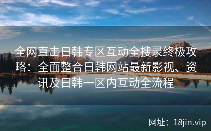 全网直击日韩专区互动全搜录终极攻略：全面整合日韩网站最新影视、资讯及日韩一区内互动全流程