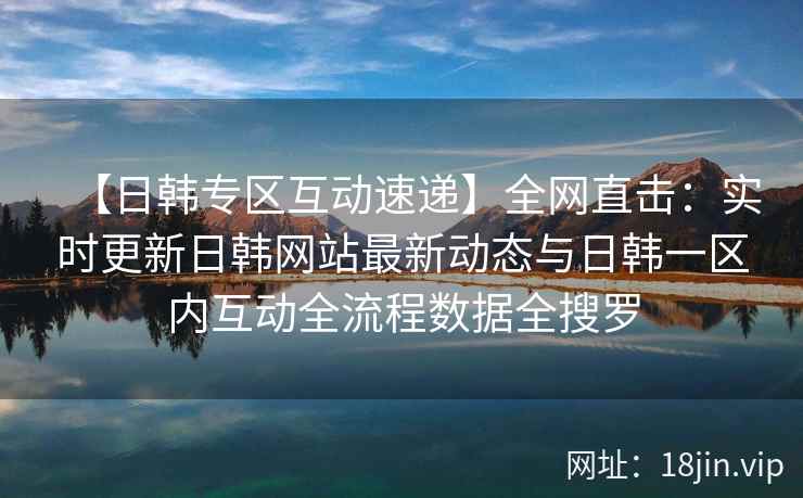 【日韩专区互动速递】全网直击：实时更新日韩网站最新动态与日韩一区内互动全流程数据全搜罗  第2张