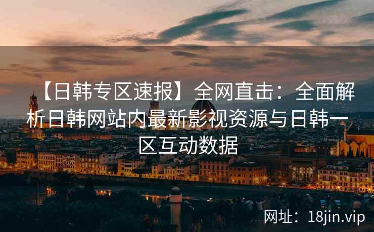 【日韩专区速报】全网直击：全面解析日韩网站内最新影视资源与日韩一区互动数据