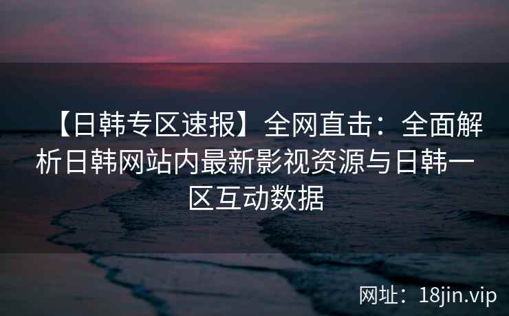 【日韩专区速报】全网直击:全面解析日韩网站内最新影视资源与日韩一区互动数据 第2张 【日韩专区速报】全网直击:全面解析日韩网站内最新影视资源与日韩一区互动数据 第2张