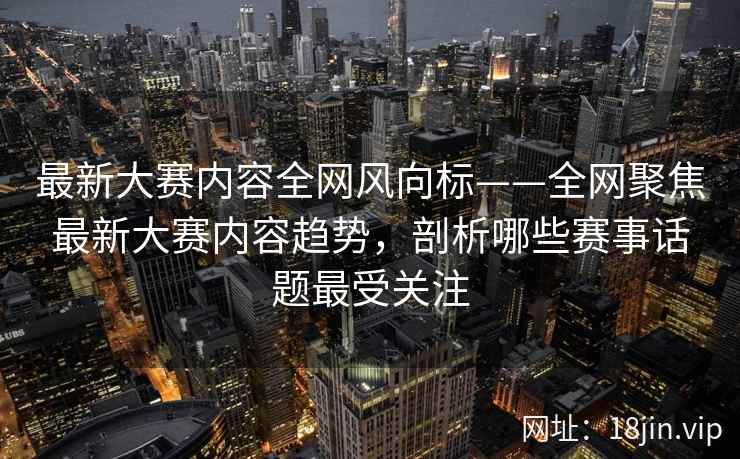 最新大赛内容全网风向标——全网聚焦最新大赛内容趋势，剖析哪些赛事话题最受关注