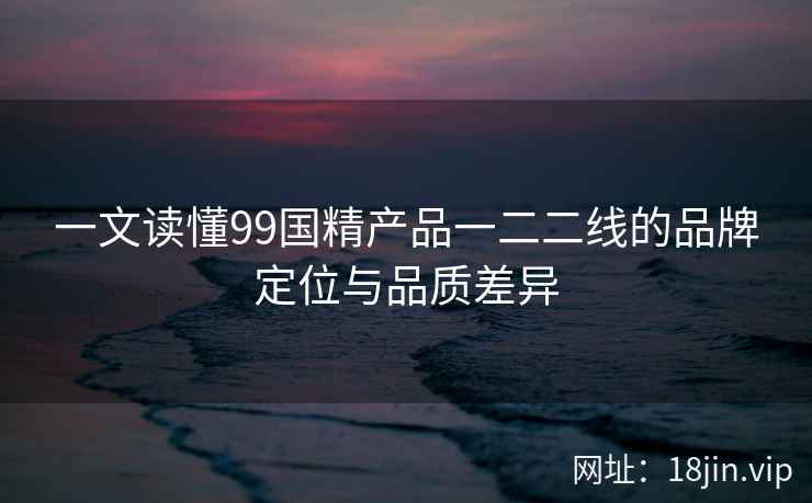 一文读懂99国精产品一二二线的品牌定位与品质差异 第2张 一文读懂99国精产品一二二线的品牌定位与品质差异 第2张