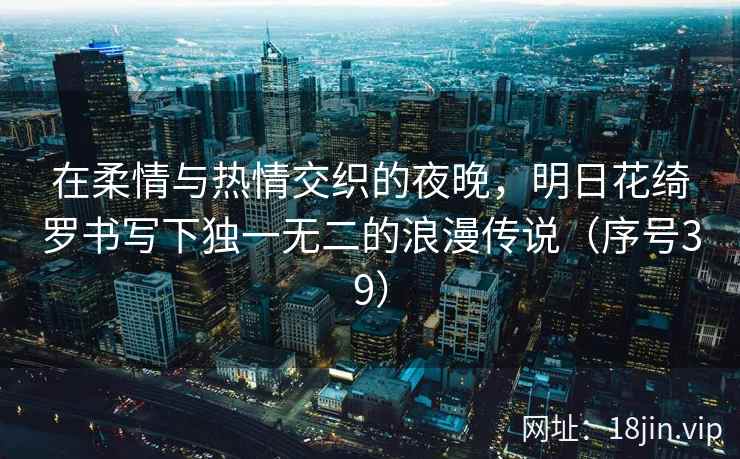 在柔情与热情交织的夜晚，明日花绮罗书写下独一无二的浪漫传说（序号39）