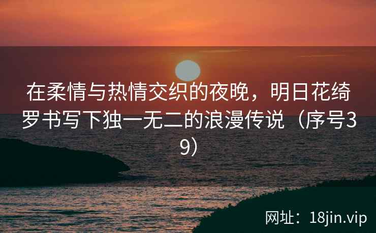 在柔情与热情交织的夜晚，明日花绮罗书写下独一无二的浪漫传说（序号39）  第2张
