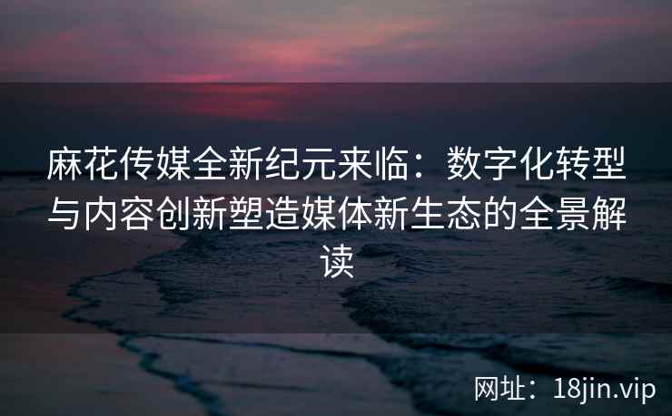 麻花传媒全新纪元来临:数字化转型与内容创新塑造媒体新生态的全景解读 第1张 麻花传媒全新纪元来临:数字化转型与内容创新塑造媒体新生态的全景解读 第1张