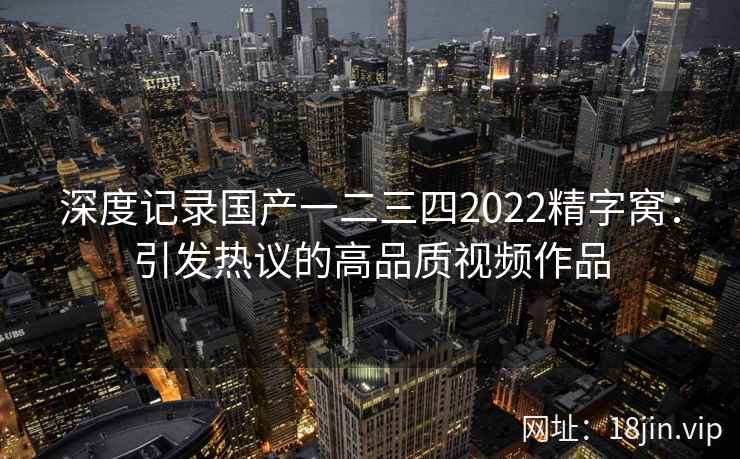 深度记录国产一二三四2022精字窝:引发热议的高品质视频作品 第1张 深度记录国产一二三四2022精字窝:引发热议的高品质视频作品 第1张