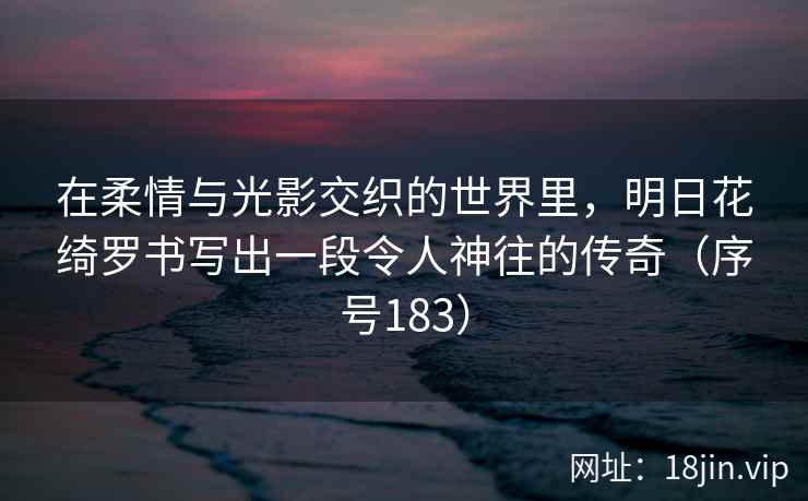 在柔情与光影交织的世界里,明日花绮罗书写出一段令人神往的传奇(序号183) 第2张 在柔情与光影交织的世界里,明日花绮罗书写出一段令人神往的传奇(序号183) 第2张