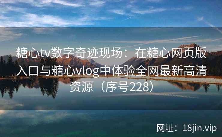 糖心tv数字奇迹现场：在糖心网页版入口与糖心vlog中体验全网最新高清资源（序号228）