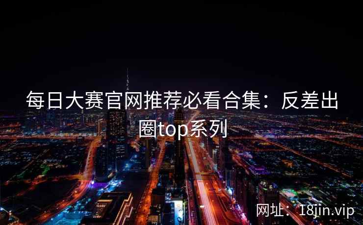每日大赛官网推荐必看合集：反差出圈top系列