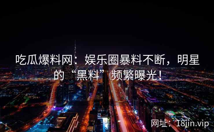吃瓜爆料网：娱乐圈暴料不断，明星的“黑料”频繁曝光！