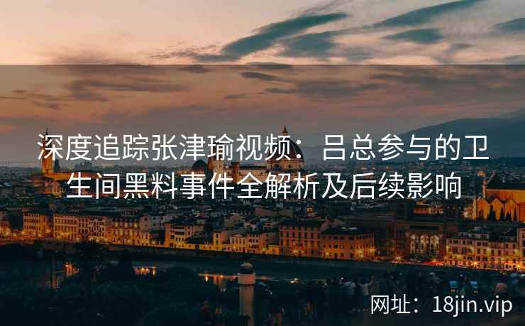 深度追踪张津瑜视频：吕总参与的卫生间黑料事件全解析及后续影响