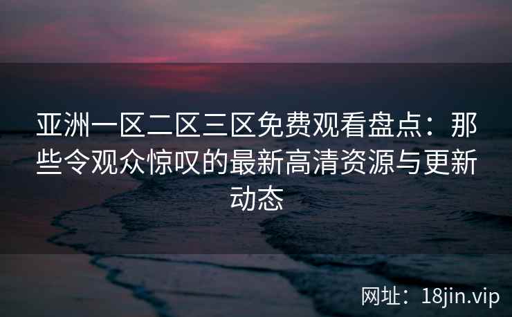 亚洲一区二区三区免费观看盘点：那些令观众惊叹的最新高清资源与更新动态