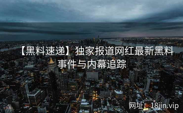 【黑料速递】独家报道网红最新黑料事件与内幕追踪
