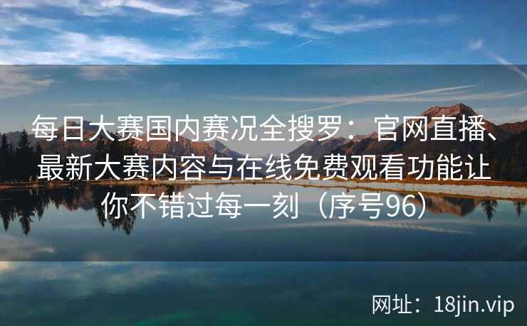 每日大赛国内赛况全搜罗：官网直播、最新大赛内容与在线免费观看功能让你不错过每一刻（序号96）