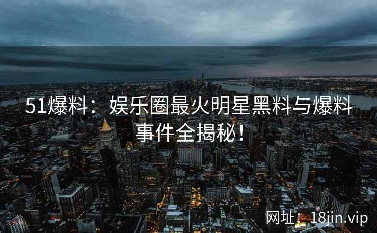 51爆料：娱乐圈最火明星黑料与爆料事件全揭秘！