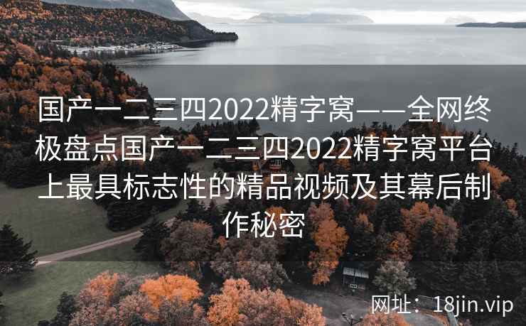 国产一二三四2022精字窝——全网终极盘点国产一二三四2022精字窝平台上最具标志性的精品视频及其幕后制作秘密
