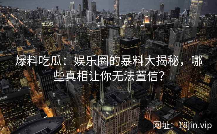爆料吃瓜：娱乐圈的暴料大揭秘，哪些真相让你无法置信？