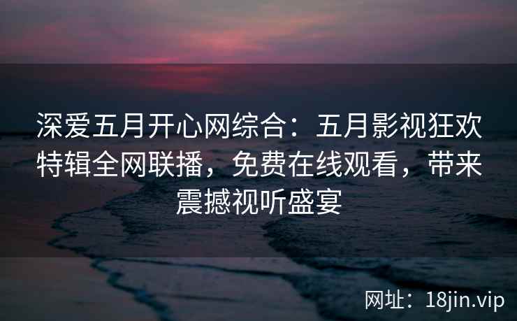 深爱五月开心网综合：五月影视狂欢特辑全网联播，免费在线观看，带来震撼视听盛宴