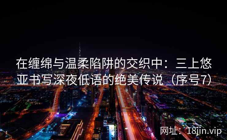 在缠绵与温柔陷阱的交织中:三上悠亚书写深夜低语的绝美传说(序号7) 第2张 在缠绵与温柔陷阱的交织中:三上悠亚书写深夜低语的绝美传说(序号7) 第2张