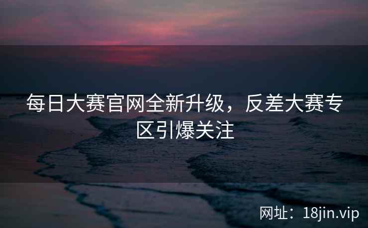每日大赛官网全新升级，反差大赛专区引爆关注