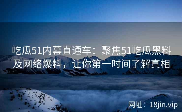 吃瓜51内幕直通车：聚焦51吃瓜黑料及网络爆料，让你第一时间了解真相