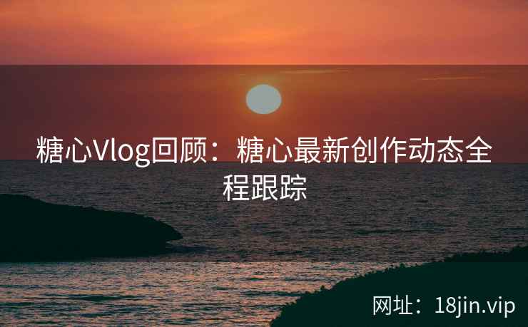 糖心Vlog回顾：糖心最新创作动态全程跟踪