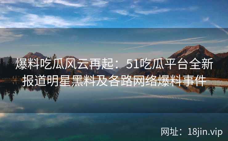 爆料吃瓜风云再起:51吃瓜平台全新报道明星黑料及各路网络爆料事件 第2张 爆料吃瓜风云再起:51吃瓜平台全新报道明星黑料及各路网络爆料事件 第2张