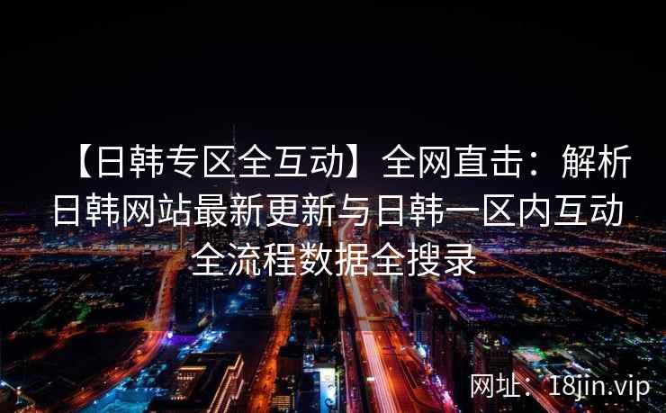 【日韩专区全互动】全网直击:解析日韩网站最新更新与日韩一区内互动全流程数据全搜录 第2张 【日韩专区全互动】全网直击:解析日韩网站最新更新与日韩一区内互动全流程数据全搜录 第2张