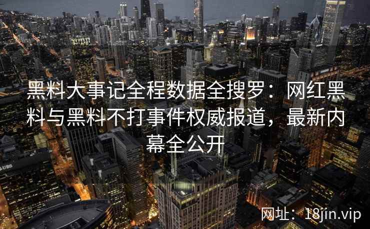 黑料大事记全程数据全搜罗：网红黑料与黑料不打事件权威报道，最新内幕全公开
