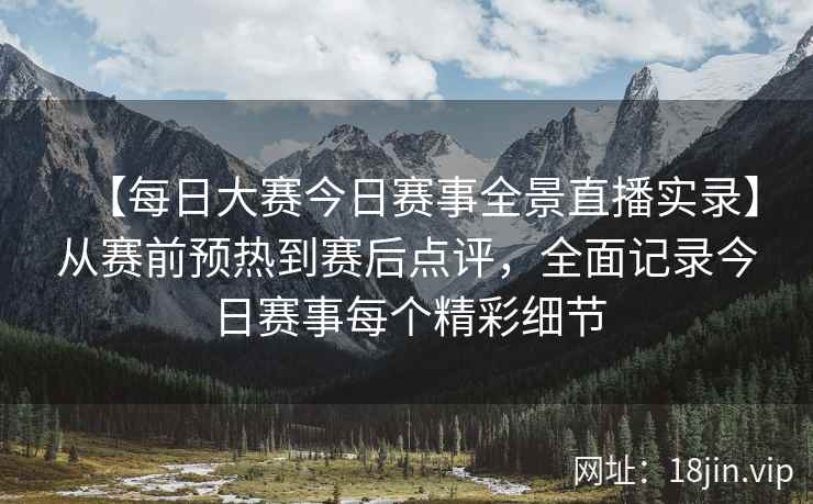 【每日大赛今日赛事全景直播实录】从赛前预热到赛后点评，全面记录今日赛事每个精彩细节